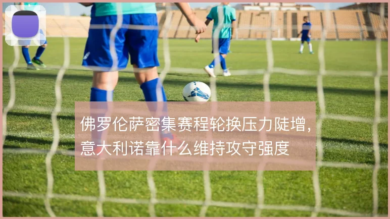 佛罗伦萨密集赛程轮换压力陡增,意大利诺靠什么维持攻守强度