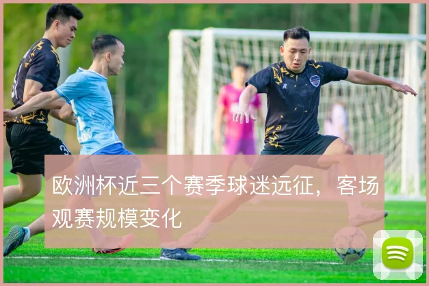 欧洲杯近三个赛季球迷远征，客场观赛规模变化
