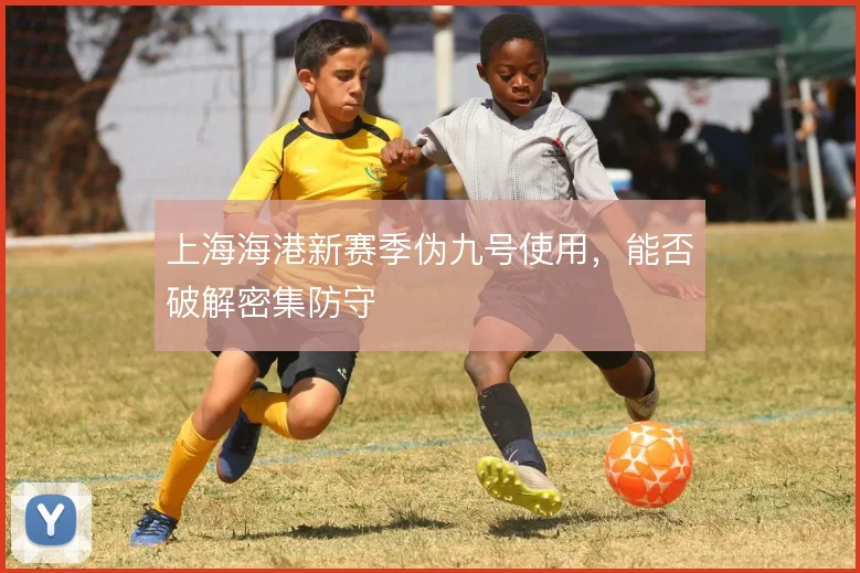 上海海港新赛季伪九号使用，能否破解密集防守