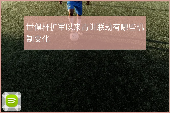 世俱杯扩军以来青训联动有哪些机制变化