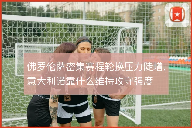 佛罗伦萨密集赛程轮换压力陡增,意大利诺靠什么维持攻守强度