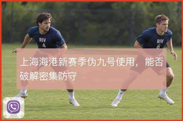 上海海港新赛季伪九号使用，能否破解密集防守