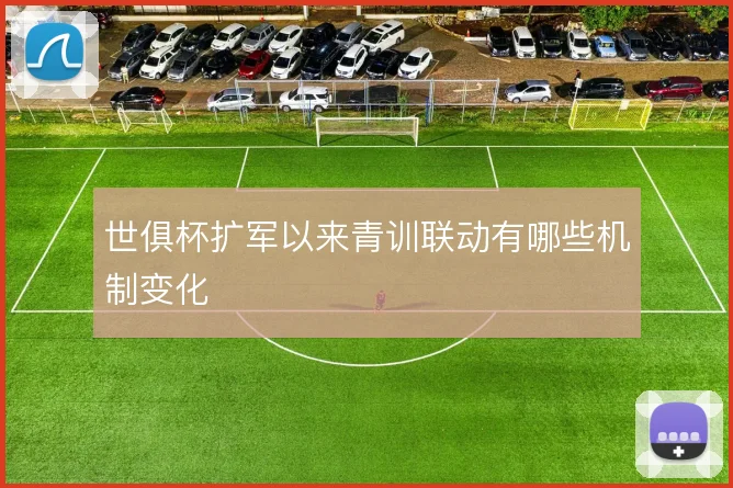 世俱杯扩军以来青训联动有哪些机制变化